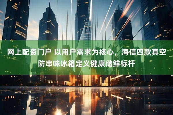 网上配资门户 以用户需求为核心，海信四款真空防串味冰箱定义健康储鲜标杆