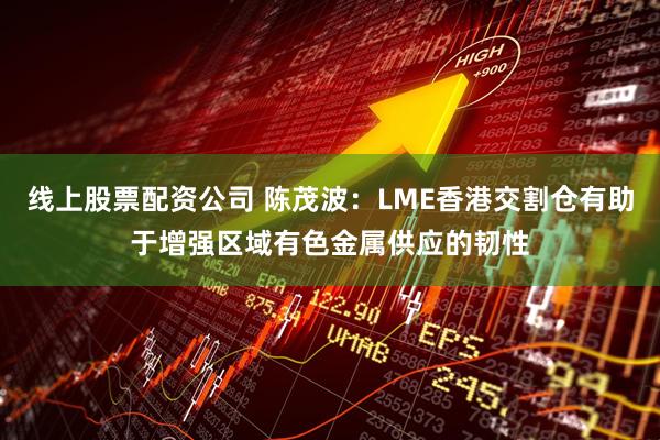 线上股票配资公司 陈茂波：LME香港交割仓有助于增强区域有色金属供应的韧性