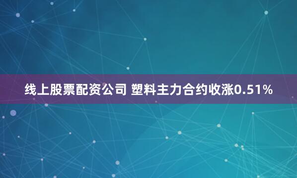 线上股票配资公司 塑料主力合约收涨0.51%