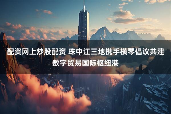 配资网上炒股配资 珠中江三地携手横琴倡议共建数字贸易国际枢纽港
