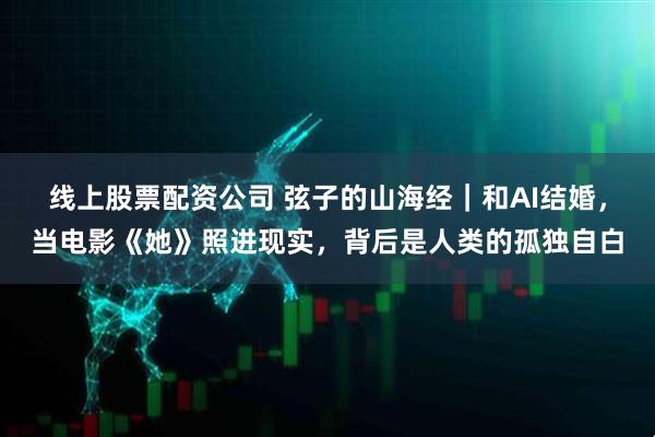 线上股票配资公司 弦子的山海经｜和AI结婚，当电影《她》照进现实，背后是人类的孤独自白