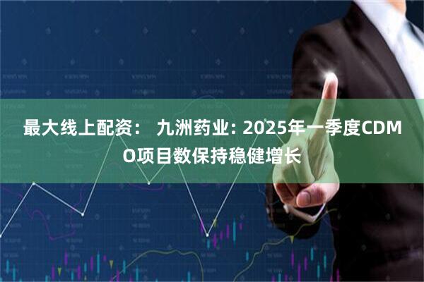 最大线上配资： 九洲药业: 2025年一季度CDMO项目数保持稳健增长