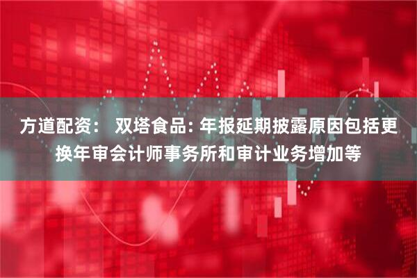 方道配资： 双塔食品: 年报延期披露原因包括更换年审会计师事务所和审计业务增加等