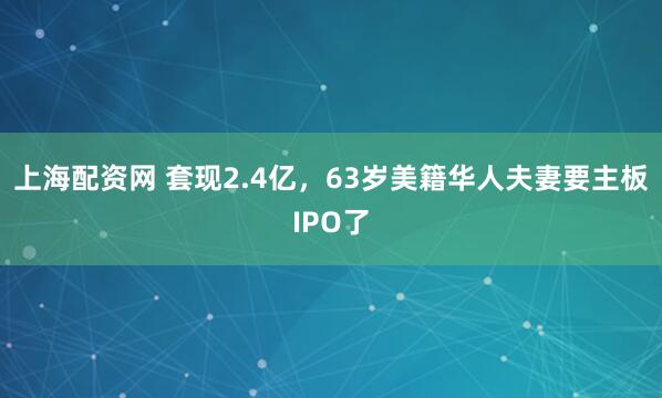 上海配资网 套现2.4亿，63岁美籍华人夫妻要主板IPO了