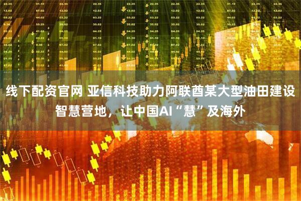 线下配资官网 亚信科技助力阿联酋某大型油田建设智慧营地，让中国AI“慧”及海外