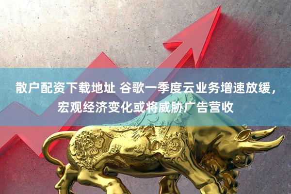 散户配资下载地址 谷歌一季度云业务增速放缓，宏观经济变化或将威胁广告营收