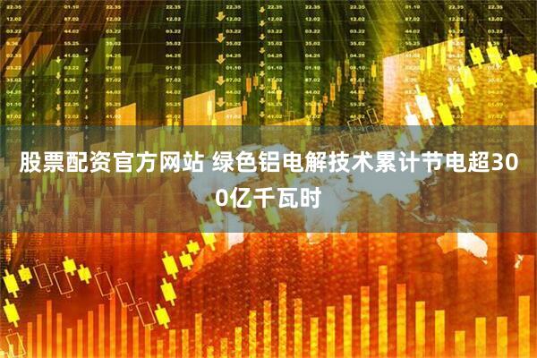 股票配资官方网站 绿色铝电解技术累计节电超300亿千瓦时