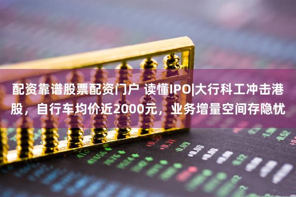 配资靠谱股票配资门户 读懂IPO|大行科工冲击港股，自行车均价近2000元，业务增量空间存隐忧