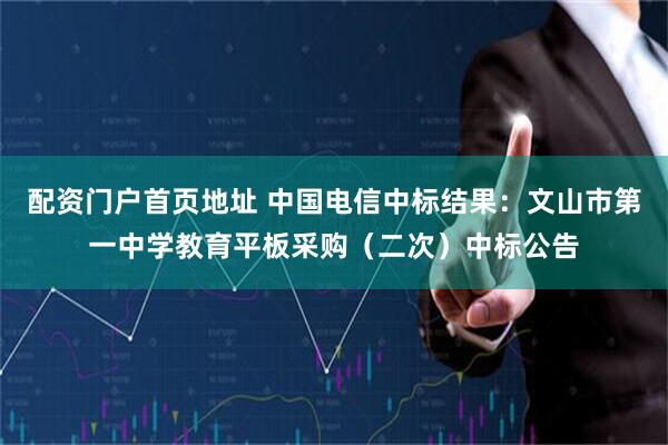 配资门户首页地址 中国电信中标结果：文山市第一中学教育平板采购（二次）中标公告