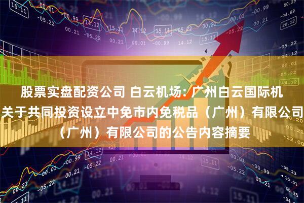 股票实盘配资公司 白云机场: 广州白云国际机场股份有限公司关于共同投资设立中免市内免税品（广州）有限公司的公告内容摘要