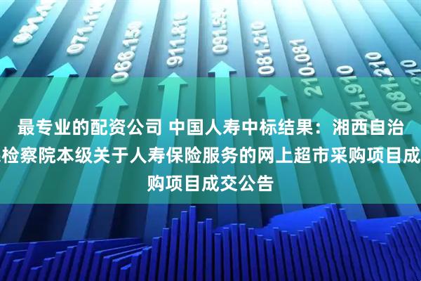 最专业的配资公司 中国人寿中标结果：湘西自治州人民检察院本级关于人寿保险服务的网上超市采购项目成交公告