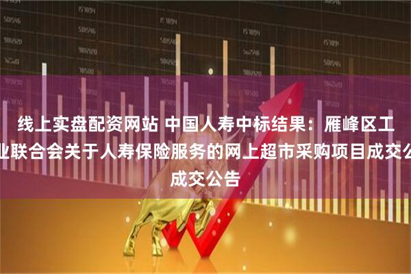 线上实盘配资网站 中国人寿中标结果：雁峰区工商业联合会关于人寿保险服务的网上超市采购项目成交公告