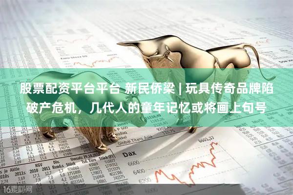 股票配资平台平台 新民侨梁 | 玩具传奇品牌陷破产危机，几代人的童年记忆或将画上句号