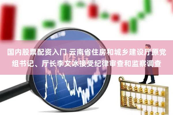 国内股票配资入门 云南省住房和城乡建设厅原党组书记、厅长李文冰接受纪律审查和监察调查