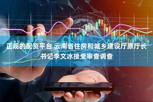 正规的配资平台 云南省住房和城乡建设厅原厅长书记李文冰接受审查调查