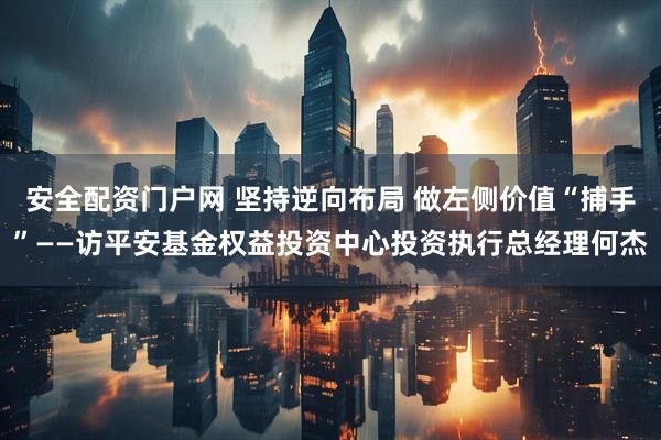 安全配资门户网 坚持逆向布局 做左侧价值“捕手”——访平安基金权益投资中心投资执行总经理何杰