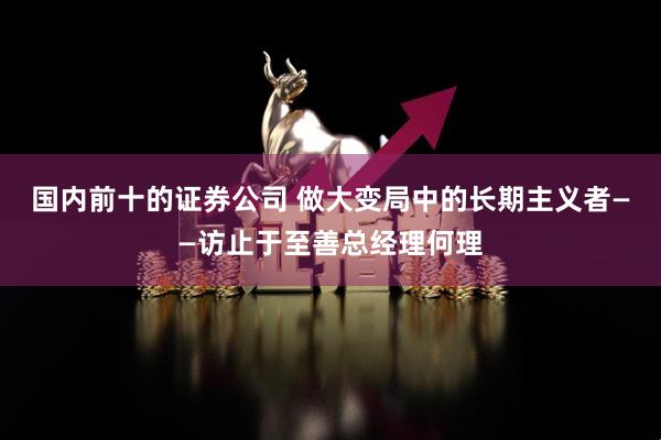 国内前十的证券公司 做大变局中的长期主义者——访止于至善总经理何理