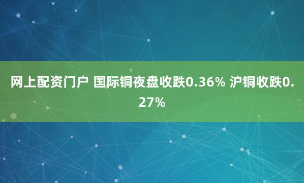 网上配资门户 国际铜夜盘收跌0.36% 沪铜收跌0.27%