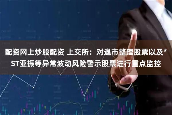 配资网上炒股配资 上交所：对退市整理股票以及*ST亚振等异常波动风险警示股票进行重点监控