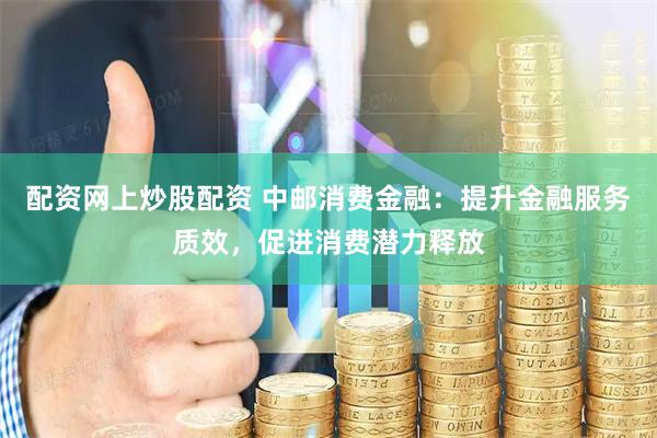 配资网上炒股配资 中邮消费金融：提升金融服务质效，促进消费潜力释放