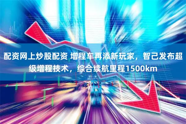 配资网上炒股配资 增程车再添新玩家，智己发布超级增程技术，综合续航里程1500km