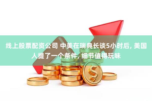 线上股票配资公司 中美在瑞典长谈5小时后, 美国人提了一个条件, 细节值得玩味