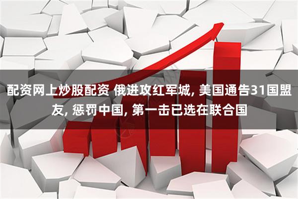配资网上炒股配资 俄进攻红军城, 美国通告31国盟友, 惩罚中国, 第一击已选在联合国