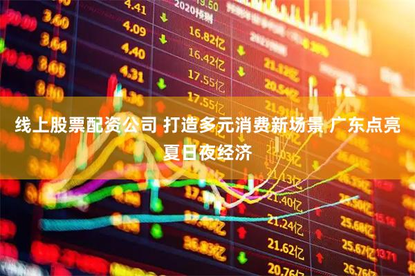 线上股票配资公司 打造多元消费新场景 广东点亮夏日夜经济