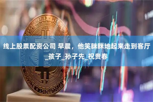 线上股票配资公司 早晨，他笑眯眯地起来走到客厅_孩子_孙子先_祝贵春