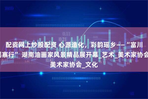 配资网上炒股配资 心源造化，彩韵瑶乡——“富川湘桂瑶寨行” 湖南油画家风景精品展开幕_艺术_美术家协会_文化