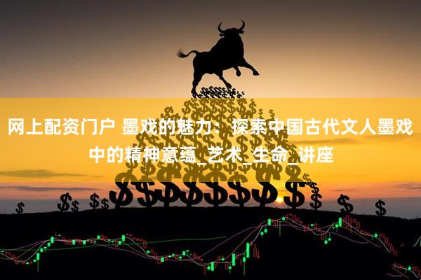 网上配资门户 墨戏的魅力：探索中国古代文人墨戏中的精神意蕴_艺术_生命_讲座