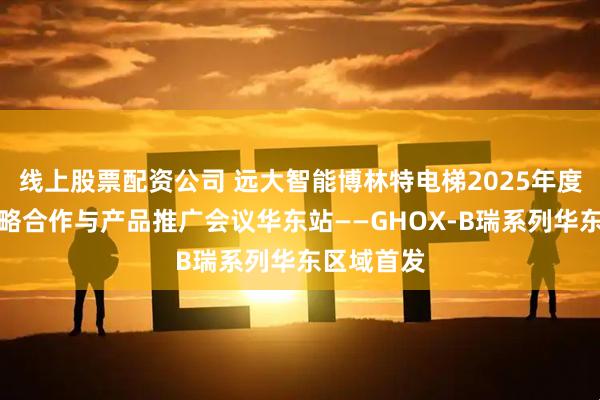 线上股票配资公司 远大智能博林特电梯2025年度经销商战略合作与产品推广会议华东站——GHOX-B瑞系列华东区域首发