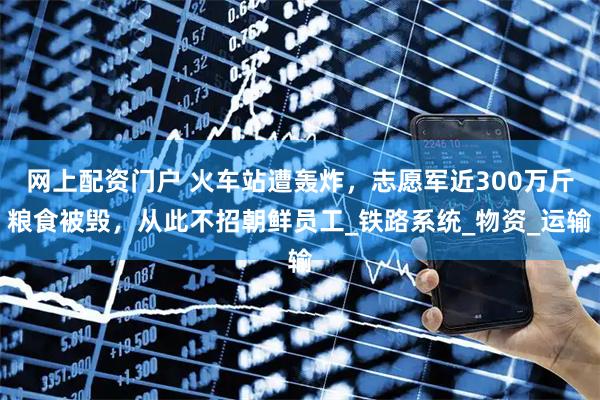 网上配资门户 火车站遭轰炸，志愿军近300万斤粮食被毁，从此不招朝鲜员工_铁路系统_物资_运输