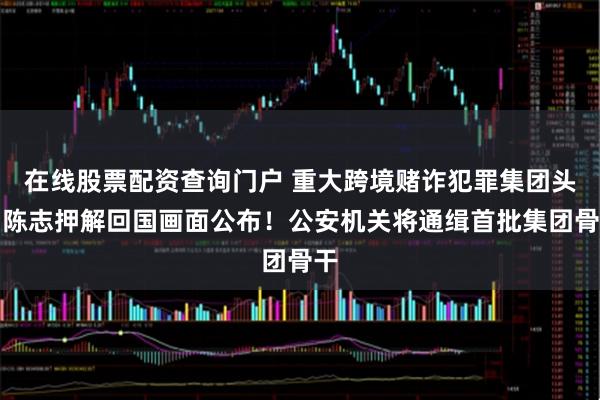 在线股票配资查询门户 重大跨境赌诈犯罪集团头目陈志押解回国画面公布！公安机关将通缉首批集团骨干