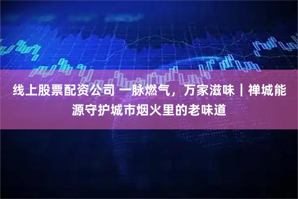 线上股票配资公司 一脉燃气，万家滋味｜禅城能源守护城市烟火里的老味道